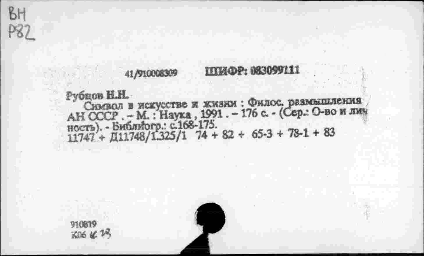 ﻿«2.
41/9100083« ШИФР: 083099Ш
Рубцов НН.	.
Символ в искусстве и жизни : Филее размншл АН СССР . - М.: Наука, 1991, -176 с. - (Сер- О-во ность). - Библйогрг с.168-175.
11747 + ДН748/С325/1 74 + 82 + 65-3 + 78-1 + 83
юкия
ИЖ
910819
•|06^1Я